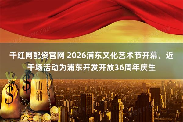 千红网配资官网 2026浦东文化艺术节开幕，近千场活动为浦东开发开放36周年庆生