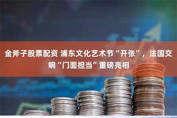 金斧子股票配资 浦东文化艺术节“开张”，法国交响“门面担当”重磅亮相
