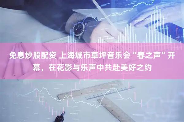 免息炒股配资 上海城市草坪音乐会“春之声”开幕，在花影与乐声中共赴美好之约