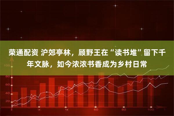 荣通配资 沪郊亭林，顾野王在“读书堆”留下千年文脉，如今浓浓书香成为乡村日常
