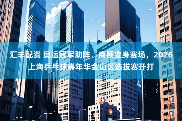 汇丰配资 奥运冠军助阵、商圈变身赛场，2026上海乒乓球嘉年华金山区选拔赛开打