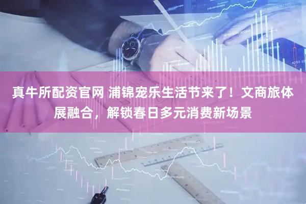 真牛所配资官网 浦锦宠乐生活节来了！文商旅体展融合，解锁春日多元消费新场景