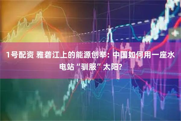 1号配资 雅砻江上的能源创举: 中国如何用一座水电站“驯服”太阳?