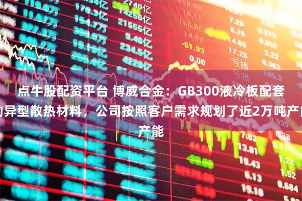 点牛股配资平台 博威合金：GB300液冷板配套的异型散热材料，公司按照客户需求规划了近2万吨产能