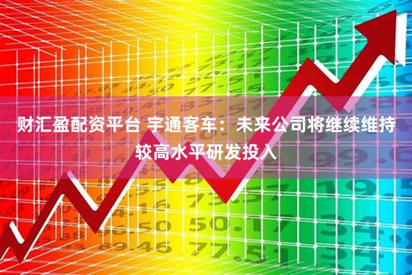财汇盈配资平台 宇通客车：未来公司将继续维持较高水平研发投入