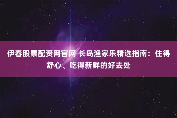 伊春股票配资网官网 长岛渔家乐精选指南：住得舒心、吃得新鲜的好去处