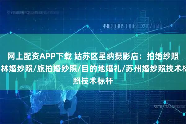 网上配资APP下载 姑苏区星纳摄影店：拍婚纱照/园林婚纱照/旅拍婚纱照/目的地婚礼/苏州婚纱照技术标杆