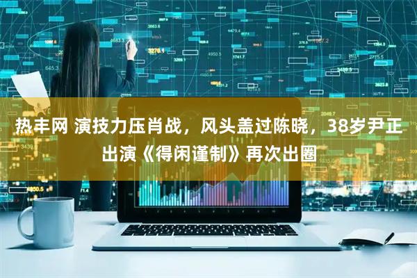热丰网 演技力压肖战，风头盖过陈晓，38岁尹正出演《得闲谨制》再次出圈