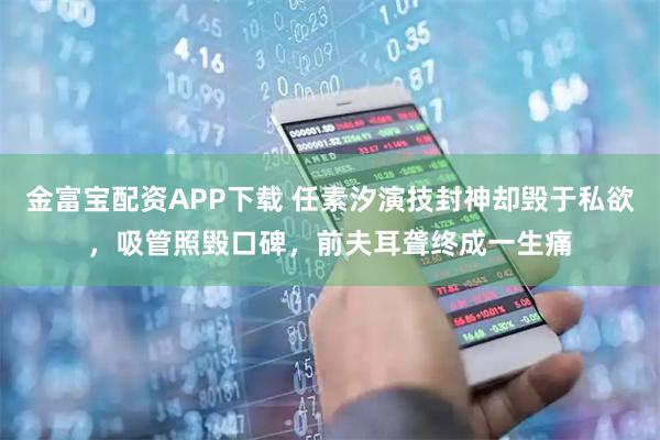 金富宝配资APP下载 任素汐演技封神却毁于私欲，吸管照毁口碑，前夫耳聋终成一生痛