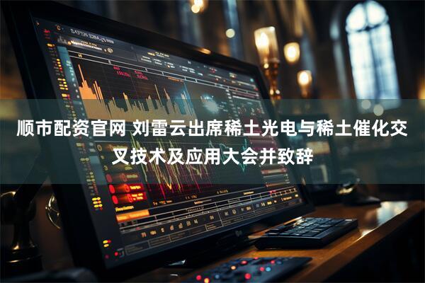 顺市配资官网 刘雷云出席稀土光电与稀土催化交叉技术及应用大会并致辞