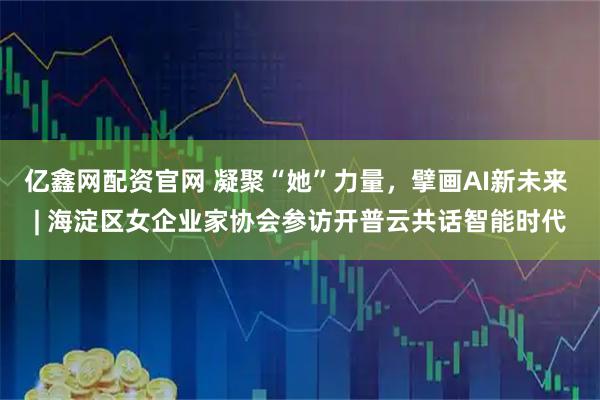 亿鑫网配资官网 凝聚“她”力量，擘画AI新未来 | 海淀区女企业家协会参访开普云共话智能时代