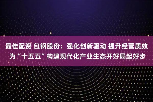 最佳配资 包钢股份：强化创新驱动 提升经营质效 为“十五五”构建现代化产业生态开好局起好步