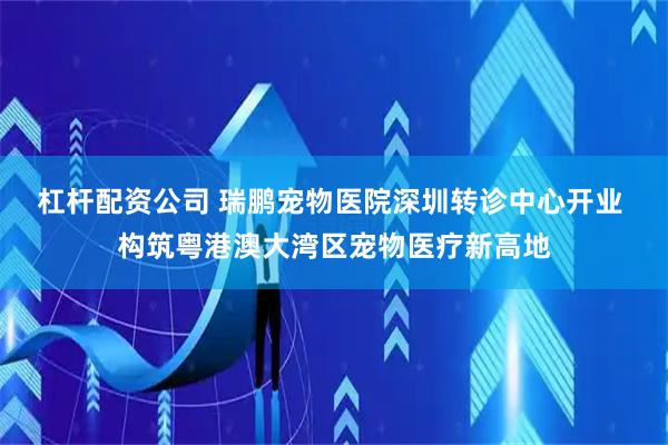 杠杆配资公司 瑞鹏宠物医院深圳转诊中心开业 构筑粤港澳大湾区宠物医疗新高地