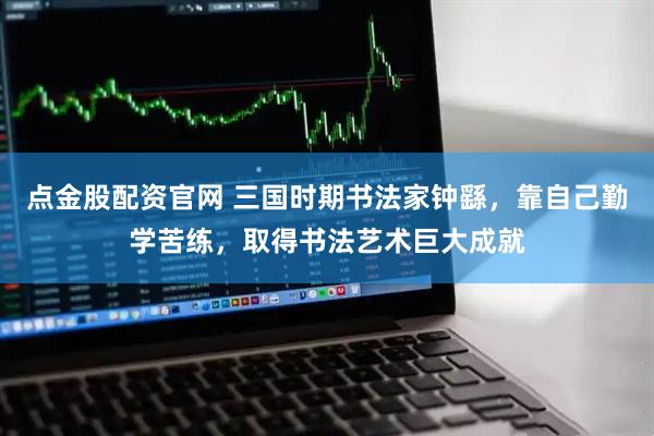 点金股配资官网 三国时期书法家钟繇，靠自己勤学苦练，取得书法艺术巨大成就