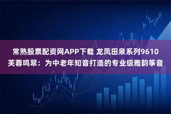 常熟股票配资网APP下载 龙凤田泉系列9610芙蓉鸣翠：为中老年知音打造的专业级雅韵筝音
