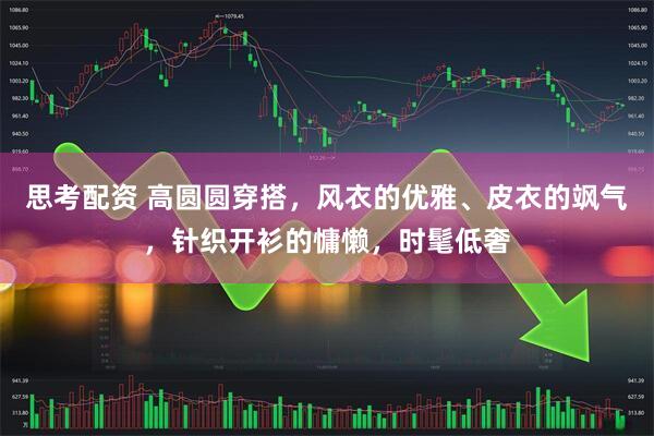 思考配资 高圆圆穿搭，风衣的优雅、皮衣的飒气，针织开衫的慵懒，时髦低奢