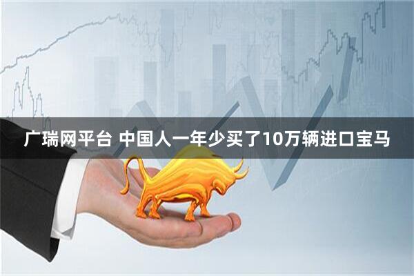 广瑞网平台 中国人一年少买了10万辆进口宝马
