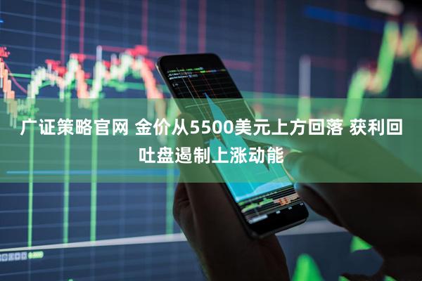 广证策略官网 金价从5500美元上方回落 获利回吐盘遏制上涨动能
