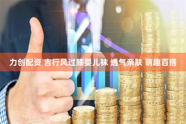 力创配资 吉行风过膝婴儿袜 透气亲肤 萌趣百搭
