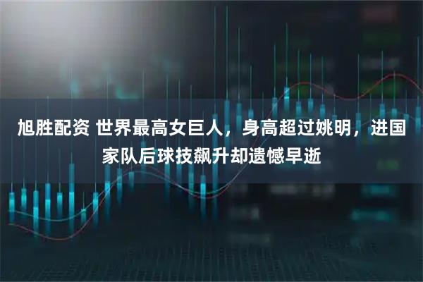 旭胜配资 世界最高女巨人，身高超过姚明，进国家队后球技飙升却遗憾早逝
