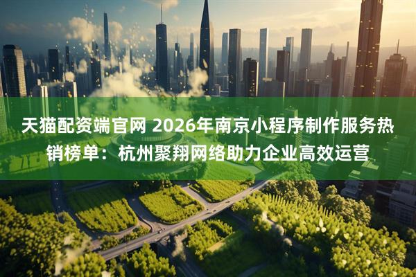 天猫配资端官网 2026年南京小程序制作服务热销榜单：杭州聚翔网络助力企业高效运营