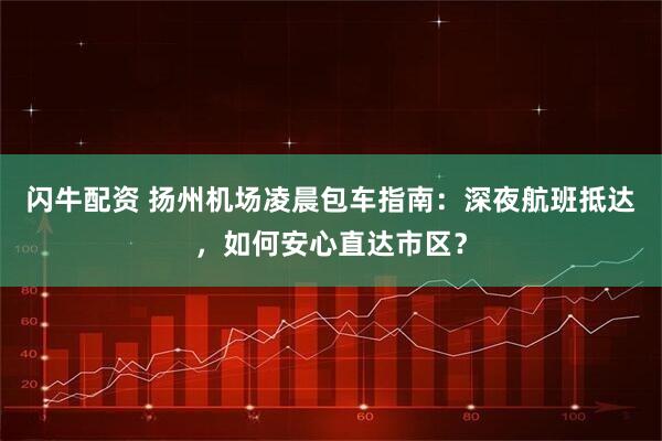 闪牛配资 扬州机场凌晨包车指南：深夜航班抵达，如何安心直达市区？