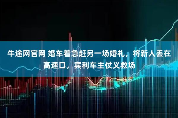 牛途网官网 婚车着急赶另一场婚礼，将新人丢在高速口，宾利车主仗义救场