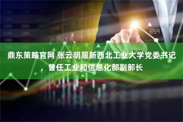 鼎东策略官网 张云明履新西北工业大学党委书记，曾任工业和信息化部副部长