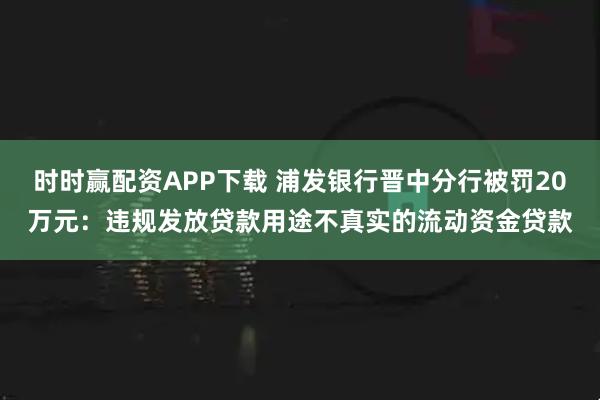 时时赢配资APP下载 浦发银行晋中分行被罚20万元：违规发放贷款用途不真实的流动资金贷款