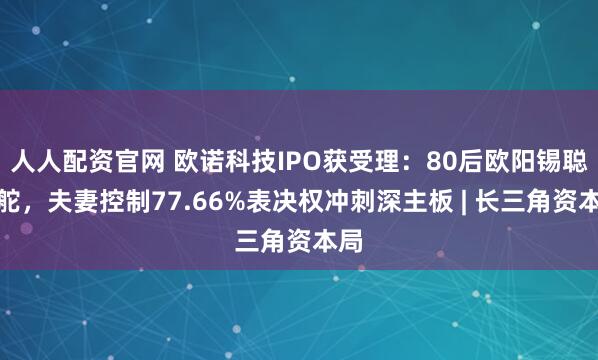 人人配资官网 欧诺科技IPO获受理：80后欧阳锡聪掌舵，夫妻控制77.66%表决权冲刺深主板 | 长三角资本局